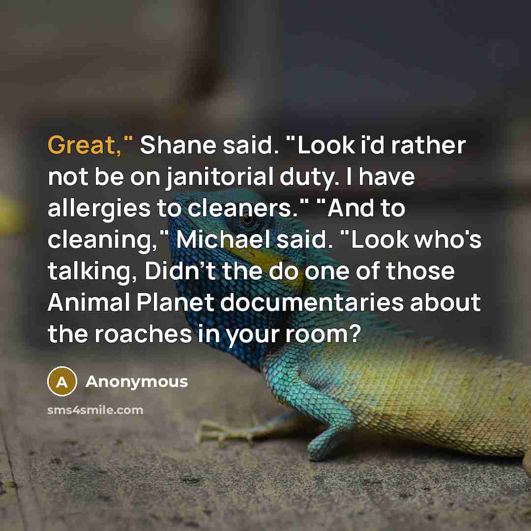 “Great," Shane said. "Look i'd rather not be on janitorial duty. I have allergies to cleaners." "And to cleaning," Michael said. "Look who's talking, Didn't the do one of those Animal Planet documentaries about the roaches in your room?” quote by Anonymous