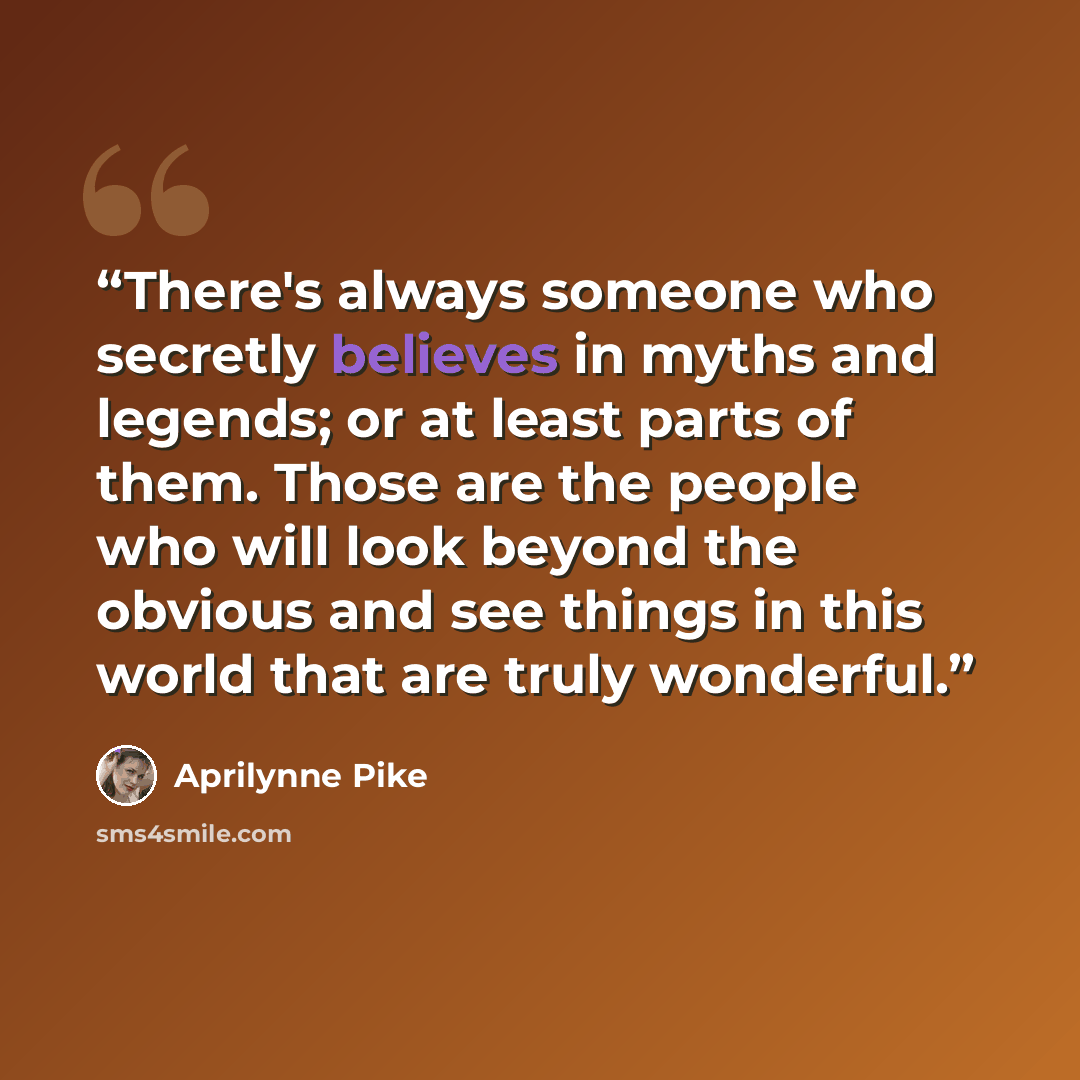 “There's always someone who secretly believes in myths and legends; or at least parts of them. Those are the people who will look beyond the obvious and see things in this world that are truly wonderful.” quote by Aprilynne Pike