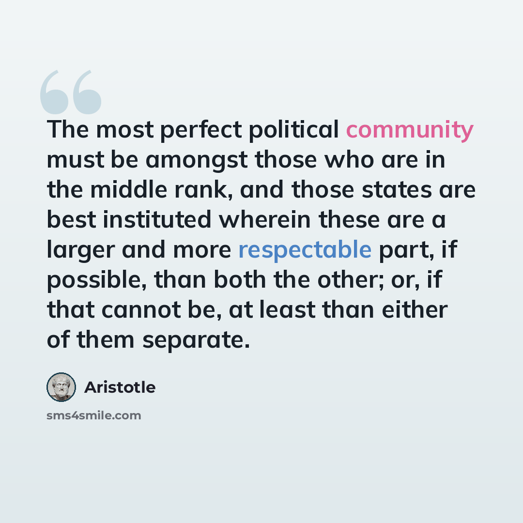 “The most perfect political community must be amongst those who are in the middle rank, and those states are best instituted wherein these are a larger and more respectable part, if possible, than both the other; or, if that cannot be, at least than either of them separate.” quote by Aristotle