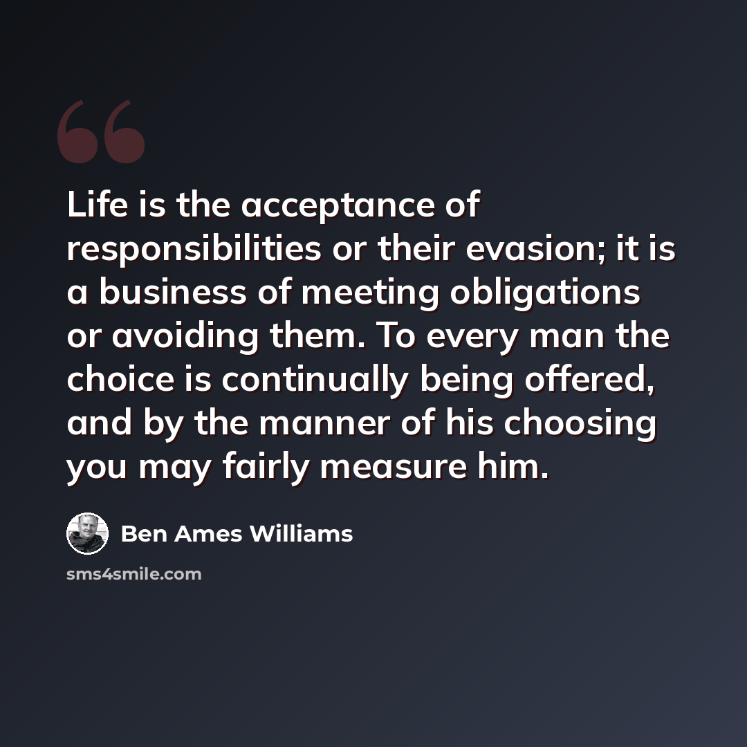 “Life is the acceptance of responsibilities or their evasion; it is a business of meeting obligations or avoiding them. To every man the choice is continually being offered, and by the manner of his choosing you may fairly measure him.” quote by Ben Ames Williams