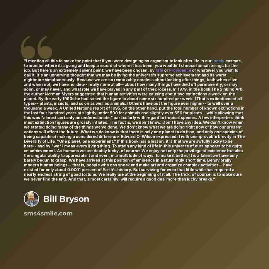 “I mention all this to make the point that if you were designing an organism to look after life in our lonely cosmos, to monitor where it is going and keep a record of where it has been, you wouldn't choose human beings for the job. But here's an extremely salient point: we have been chosen, by…” quote by Bill Bryson