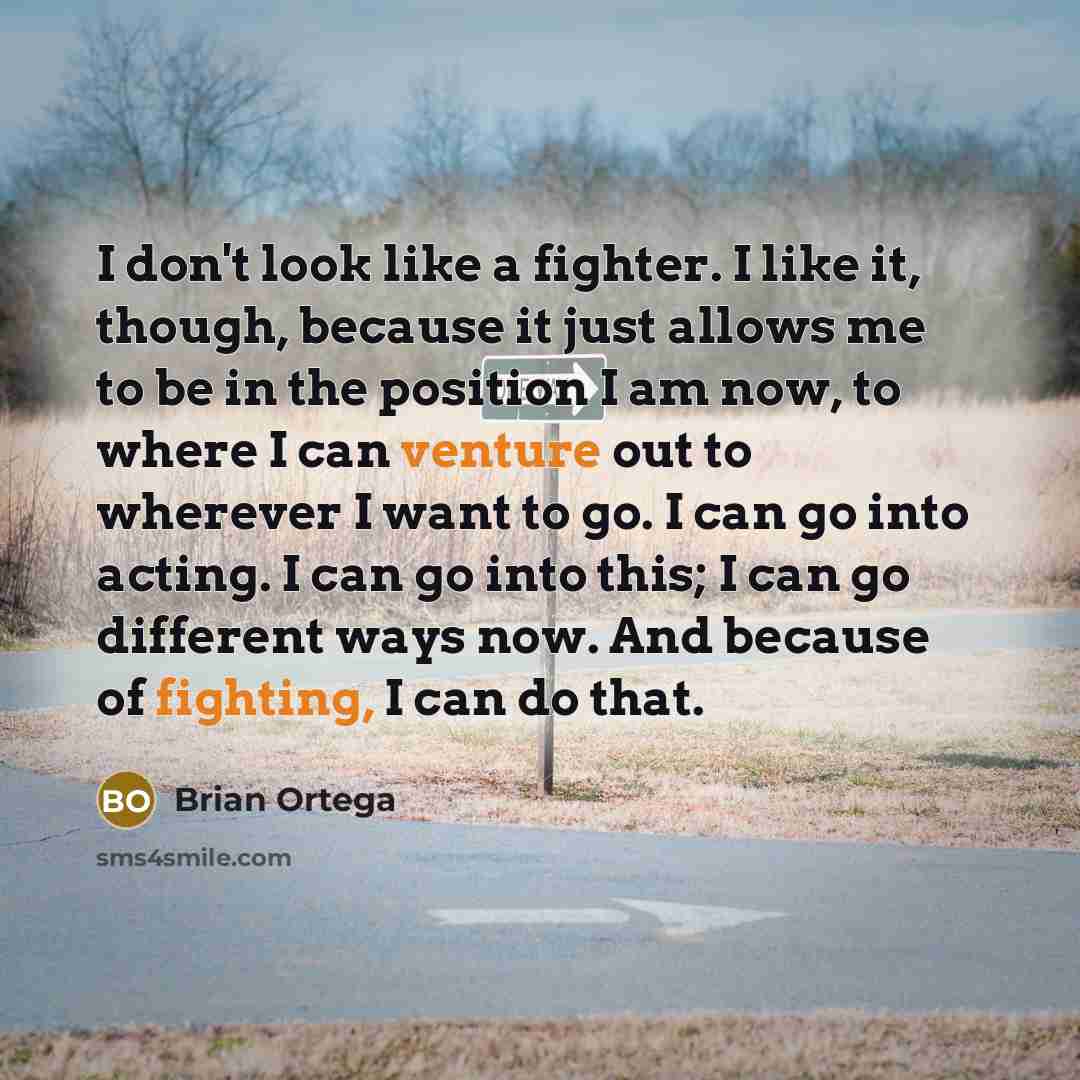 “I don't look like a fighter. I like it, though, because it just allows me to be in the position I am now, to where I can venture out to wherever I want to go. I can go into acting. I can go into this; I can go different ways now. And because of fighting, I can do that.” quote by Brian Ortega