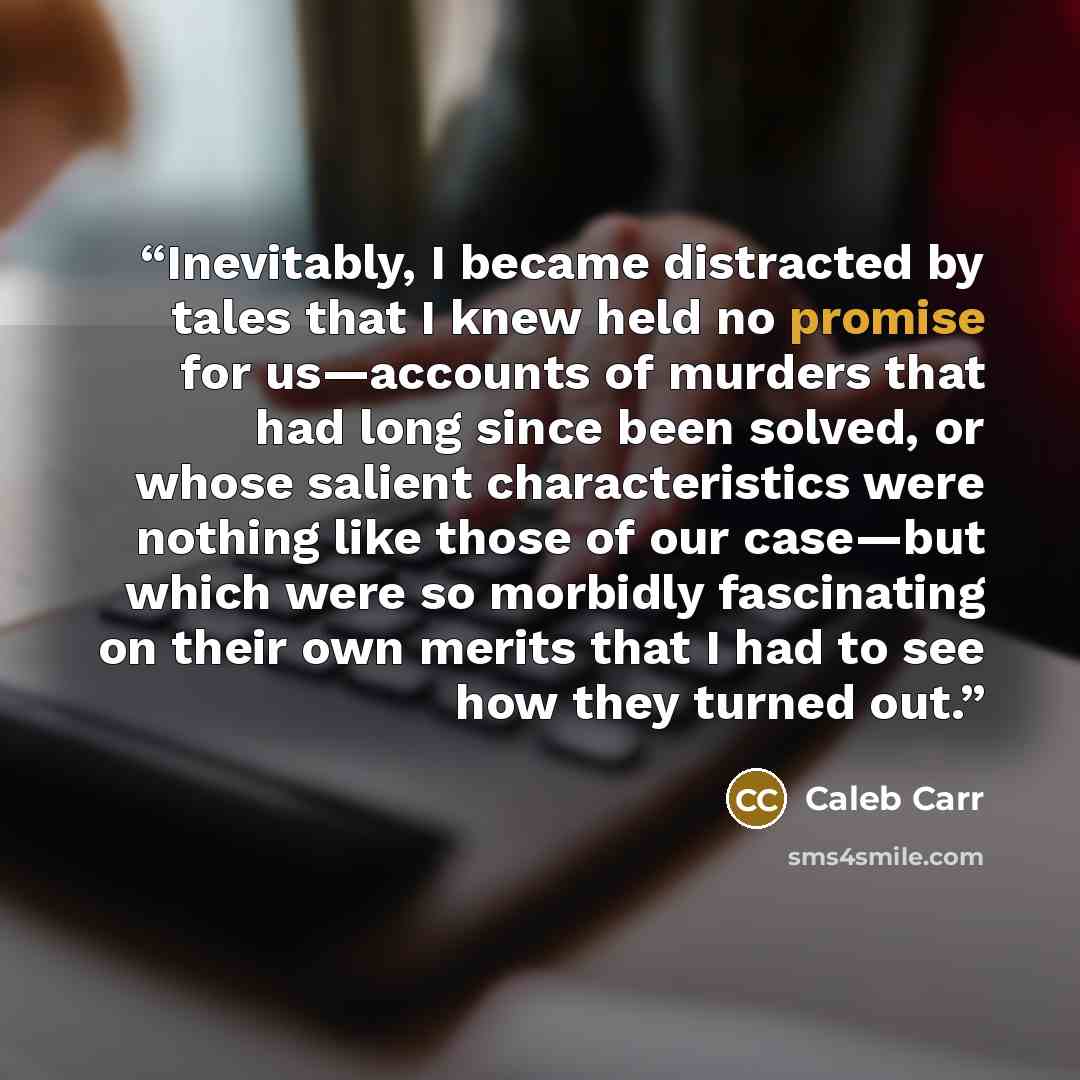“Inevitably, I became distracted by tales that I knew held no promise for us—accounts of murders that had long since been solved, or whose salient characteristics were nothing like those of our case—but which were so morbidly fascinating on their own merits that I had to see how they turned out.” quote by Caleb Carr