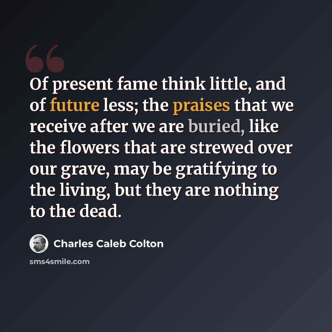 “Of present fame think little, and of future less; the praises that we receive after we are buried, like the flowers that are strewed over our grave, may be gratifying to the living, but they are nothing to the dead.” quote by Charles Caleb Colton