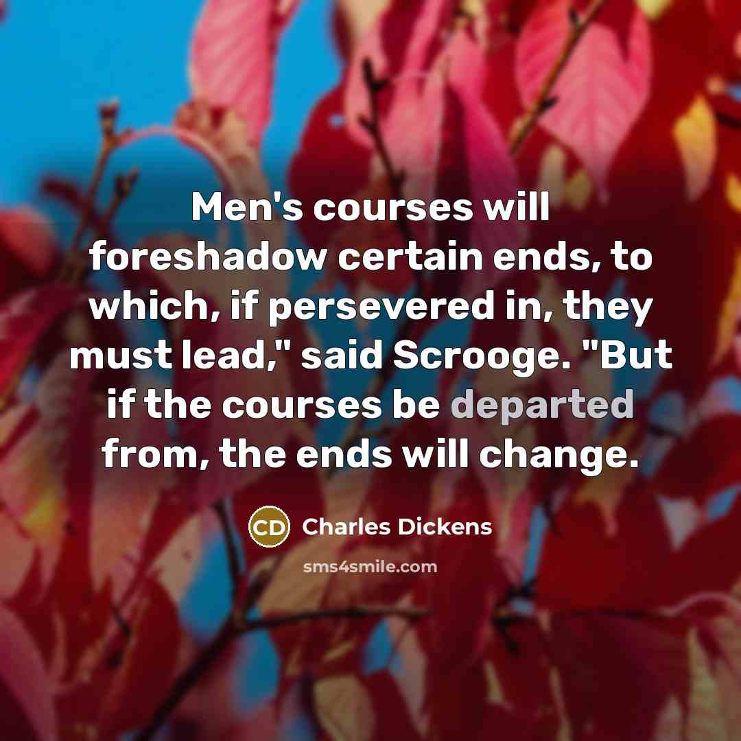“Men's courses will foreshadow certain ends, to which, if persevered in, they must lead," said Scrooge. "But if the courses be departed from, the ends will change.” quote by Charles Dickens