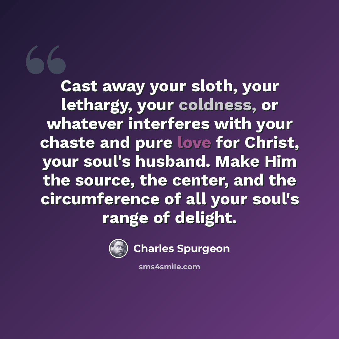 “Cast away your sloth, your lethargy, your coldness, or whatever interferes with your chaste and pure love for Christ, your soul's husband. Make Him the source, the center, and the circumference of all your soul's range of delight.” quote by Charles Spurgeon