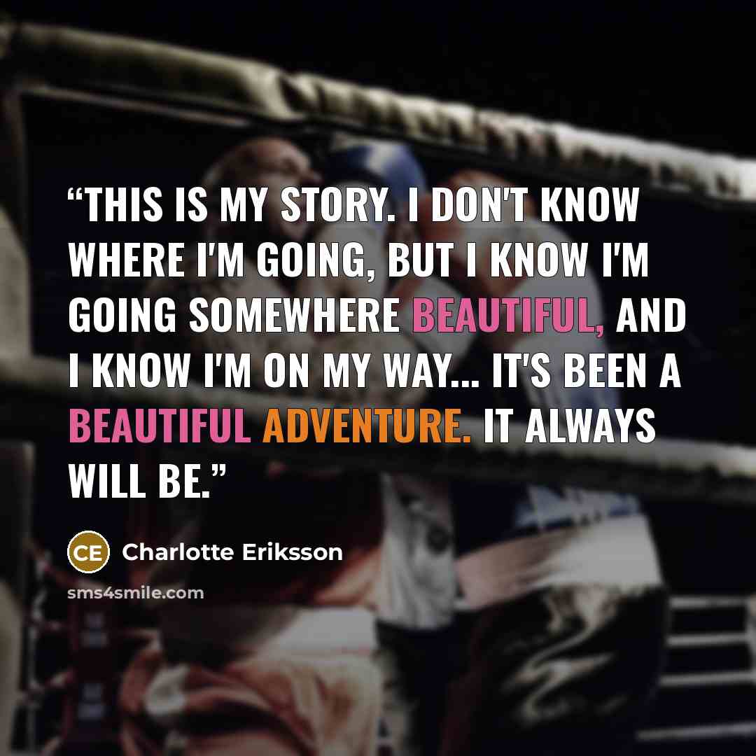 “This is my story. I don't know where I'm going, but I know I'm going somewhere beautiful, and I know I'm on my way... It's been a beautiful adventure. It always will be.” quote by Charlotte Eriksson