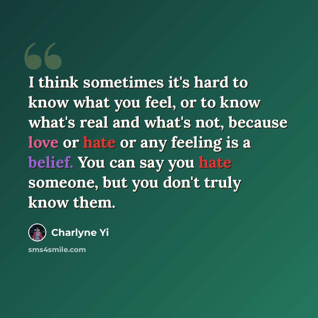 “I think sometimes it's hard to know what you feel, or to know what's real and what's not, because love or hate or any feeling is a belief. You can say you hate someone, but you don't truly know them.” quote by Charlyne Yi