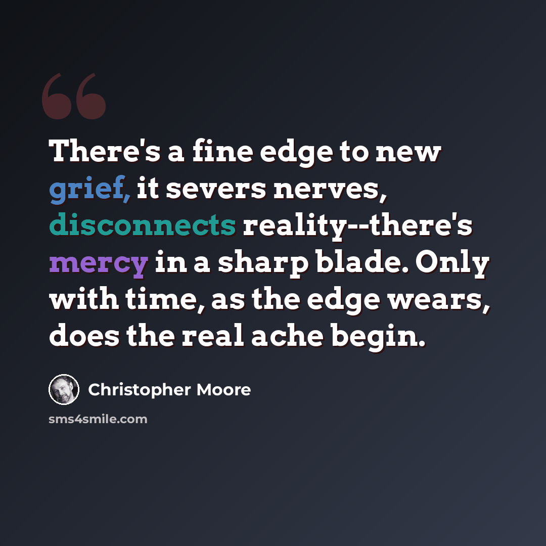 “There's a fine edge to new grief, it severs nerves, disconnects reality--there's mercy in a sharp blade. Only with time, as the edge wears, does the real ache begin.” quote by Christopher Moore