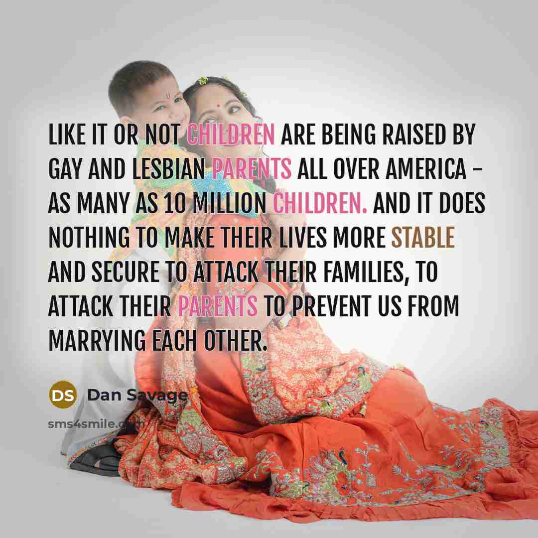 “Like it or not children are being raised by gay and lesbian parents all over America - as many as 10 million children. And it does nothing to make their lives more stable and secure to attack their families, to attack their parents to prevent us from marrying each other.” quote by Dan Savage