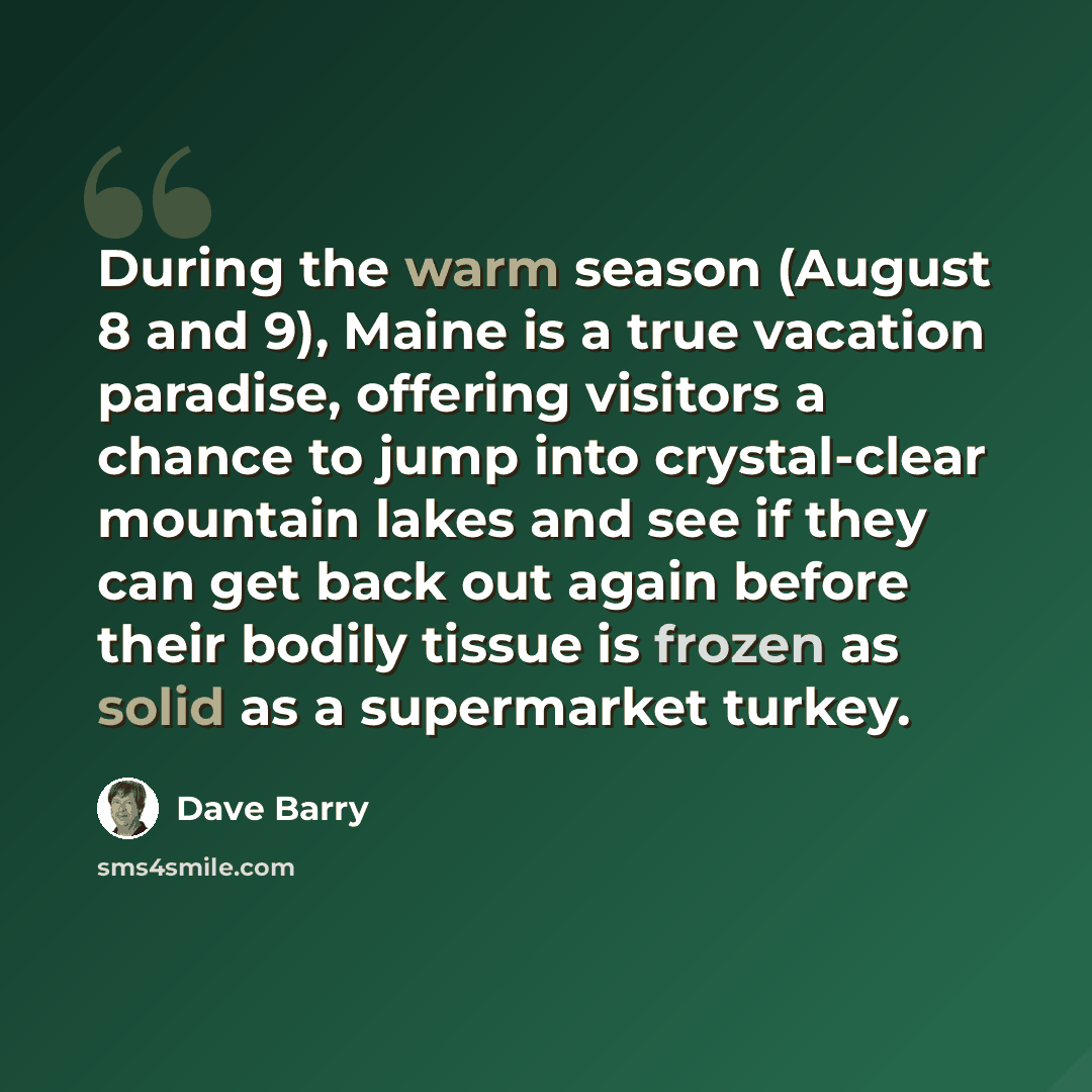 “During the warm season (August 8 and 9), Maine is a true vacation paradise, offering visitors a chance to jump into crystal-clear mountain lakes and see if they can get back out again before their bodily tissue is frozen as solid as a supermarket turkey.” quote by Dave Barry