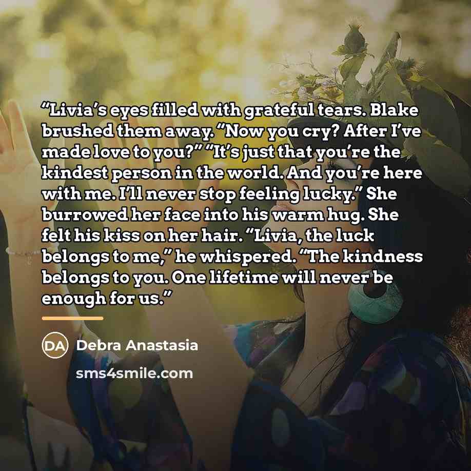 “Livia’s eyes filled with grateful tears. Blake brushed them away. “Now you cry? After I’ve made love to you?” “It’s just that you’re the kindest person in the world. And you’re here with me. I’ll never stop feeling lucky.” She burrowed her face into his warm hug. She felt his kiss on her hair…” quote by Debra Anastasia