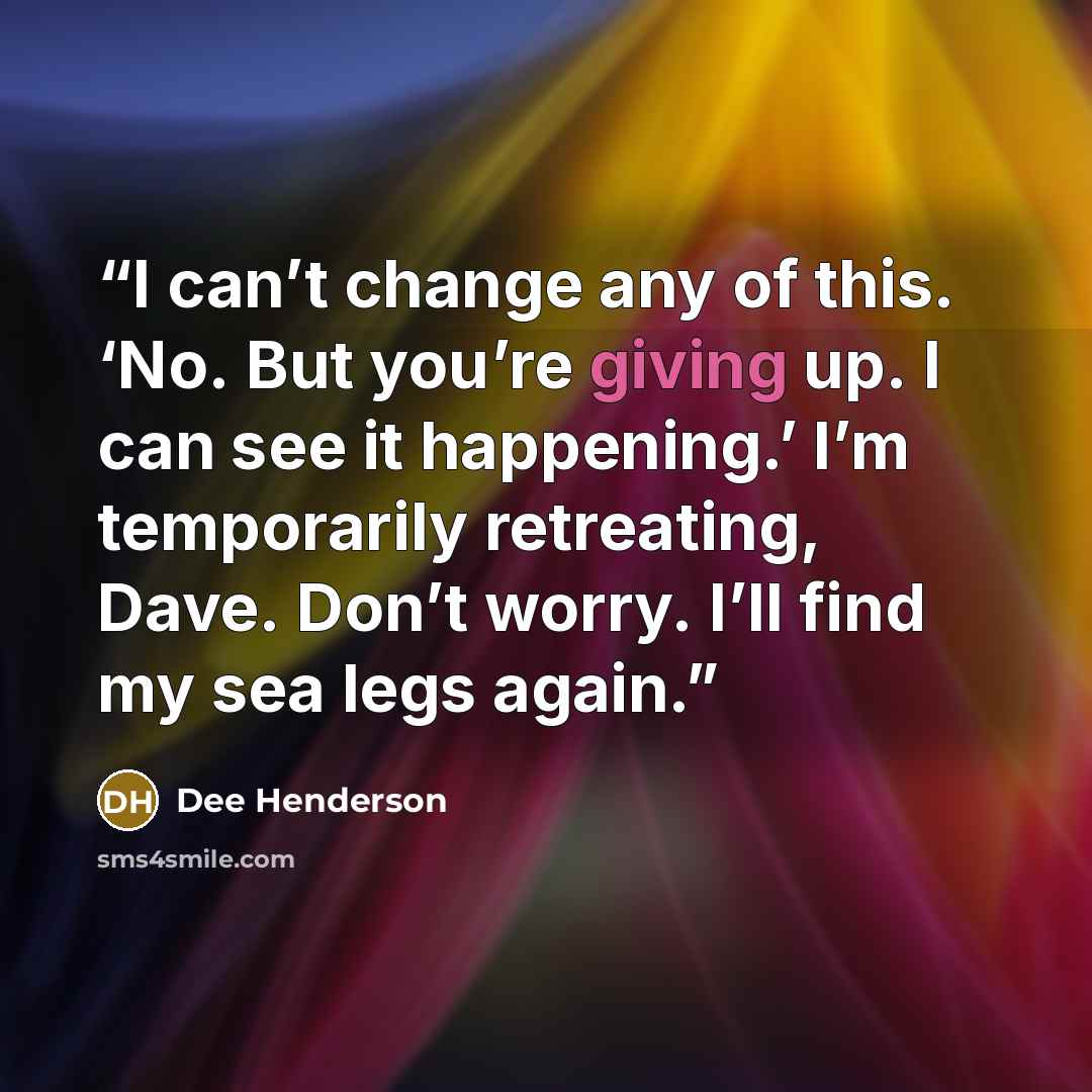 “I can’t change any of this. ‘No. But you’re giving up. I can see it happening.’ I’m temporarily retreating, Dave. Don’t worry. I’ll find my sea legs again.” quote by Dee Henderson