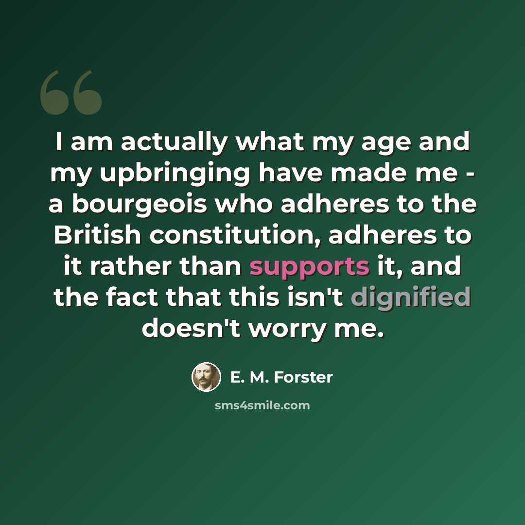 “I am actually what my age and my upbringing have made me - a bourgeois who adheres to the British constitution, adheres to it rather than supports it, and the fact that this isn't dignified doesn't worry me.” quote by E. M. Forster