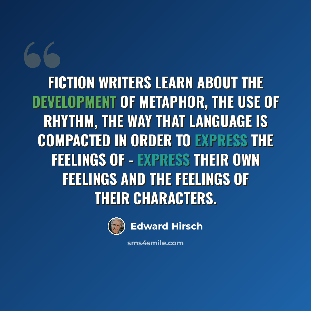 “Fiction writers learn about the development of metaphor, the use of rhythm, the way that language is compacted in order to express the feelings of - express their own feelings and the feelings of their characters.” quote by Edward Hirsch