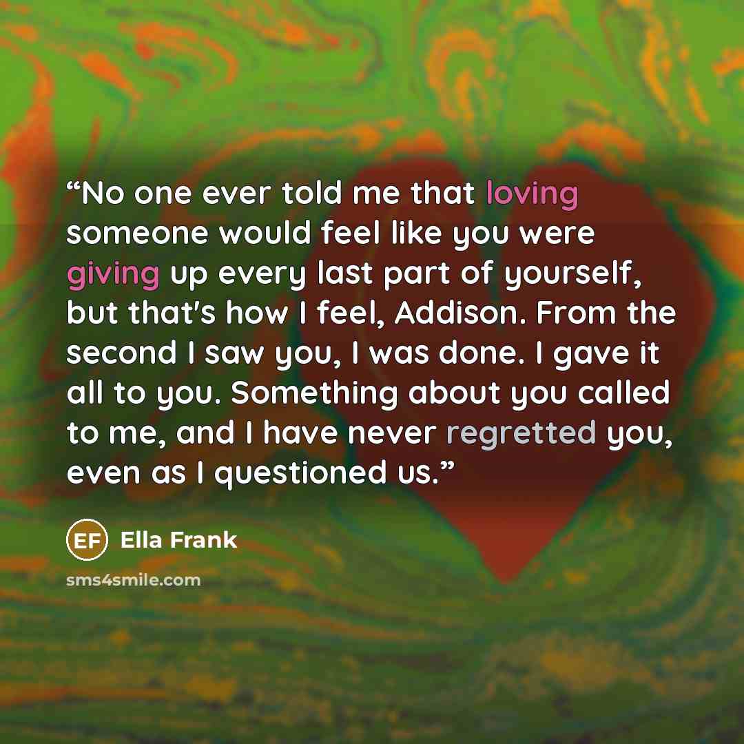 “No one ever told me that loving someone would feel like you were giving up every last part of yourself, but that's how I feel, Addison. From the second I saw you, I was done. I gave it all to you. Something about you called to me, and I have never regretted you, even as I questioned us.” quote by Ella Frank