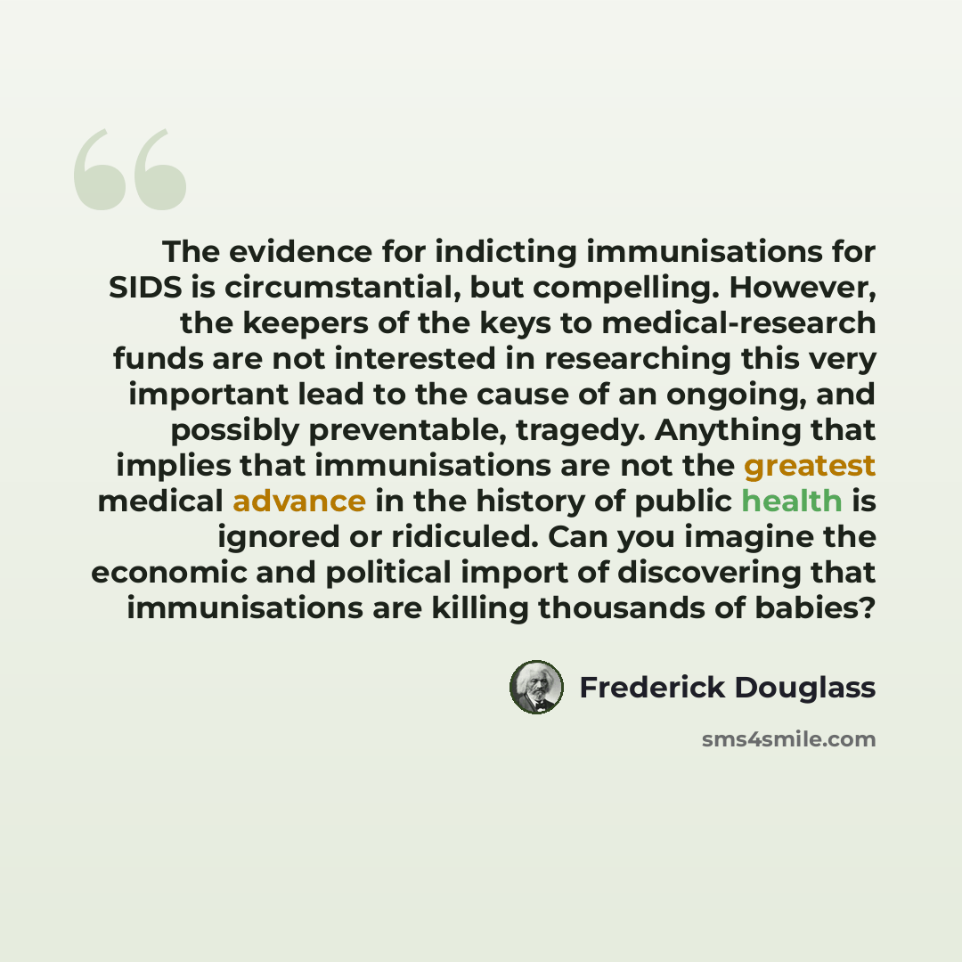 “The evidence for indicting immunisations for SIDS is circumstantial, but compelling. However, the keepers of the keys to medical-research funds are not interested in researching this very important lead to the cause of an ongoing, and possibly preventable, tragedy. Anything that implies that…” quote by Frederick Douglass