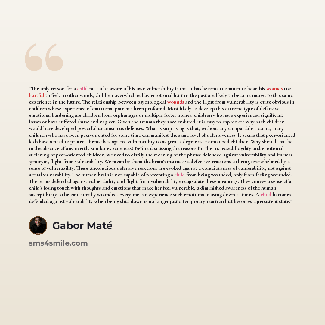 “The only reason for a child not to be aware of his own vulnerability is that it has become too much to bear, his wounds too hurtful to feel. In other words, children overwhelmed by emotional hurt in the past are likely to become inured to this same experience in the future. The relationship…” quote by Gabor Maté