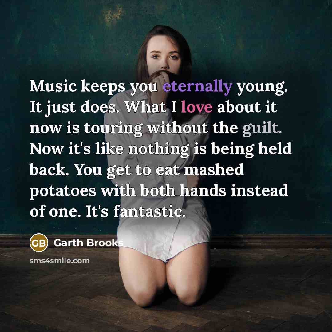 “Music keeps you eternally young. It just does. What I love about it now is touring without the guilt. Now it's like nothing is being held back. You get to eat mashed potatoes with both hands instead of one. It's fantastic.” quote by Garth Brooks