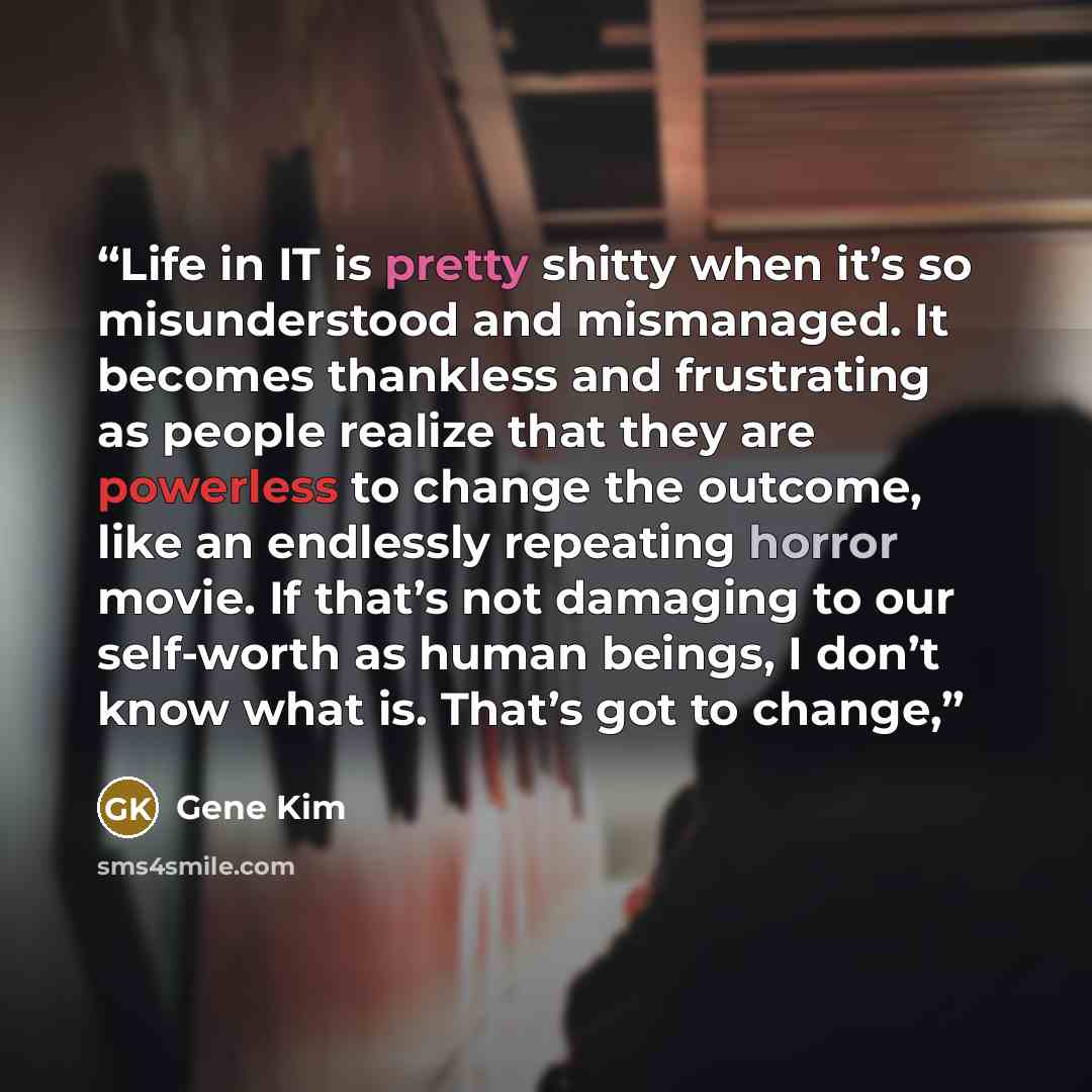“Life in IT is pretty shitty when it’s so misunderstood and mismanaged. It becomes thankless and frustrating as people realize that they are powerless to change the outcome, like an endlessly repeating horror movie. If that’s not damaging to our self-worth as human beings, I don’t know what is…” quote by Gene Kim