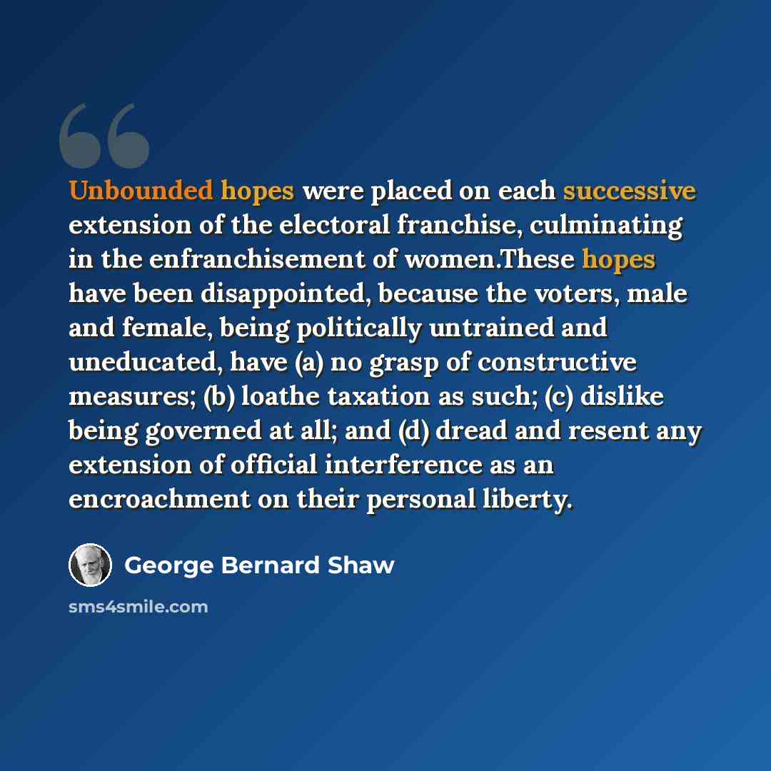 “Unbounded hopes were placed on each successive extension of the electoral franchise, culminating in the enfranchisement of women.These hopes have been disappointed, because the voters, male and female, being politically untrained and uneducated, have (a) no grasp of constructive measures; (b)…” quote by George Bernard Shaw