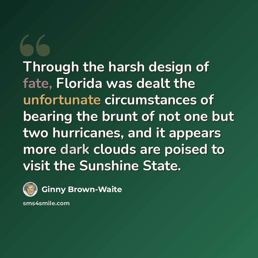 “Through the harsh design of fate, Florida was dealt the unfortunate circumstances of bearing the brunt of not one but two hurricanes, and it appears more dark clouds are poised to visit the Sunshine State.” quote by Ginny Brown-Waite