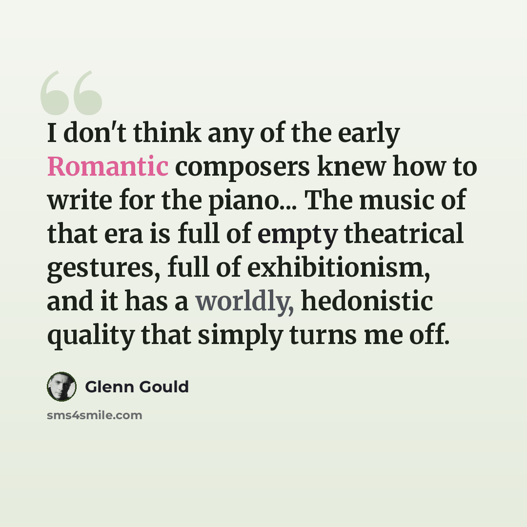 “I don't think any of the early Romantic composers knew how to write for the piano... The music of that era is full of empty theatrical gestures, full of exhibitionism, and it has a worldly, hedonistic quality that simply turns me off.” quote by Glenn Gould