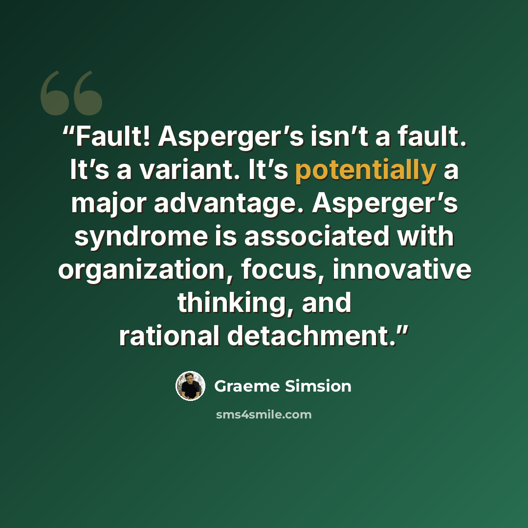 “Fault! Asperger’s isn’t a fault. It’s a variant. It’s potentially a major advantage. Asperger’s syndrome is associated with organization, focus, innovative thinking, and rational detachment.” quote by Graeme Simsion