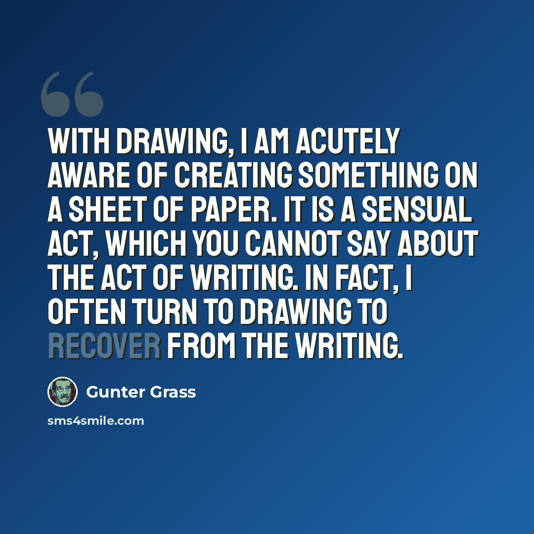 “With drawing, I am acutely aware of creating something on a sheet of paper. It is a sensual act, which you cannot say about the act of writing. In fact, I often turn to drawing to recover from the writing.” quote by Gunter Grass