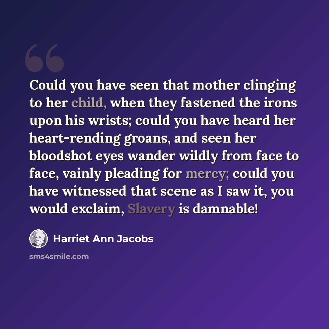 “Could you have seen that mother clinging to her child, when they fastened the irons upon his wrists; could you have heard her heart-rending groans, and seen her bloodshot eyes wander wildly from face to face, vainly pleading for mercy; could you have witnessed that scene as I saw it, you would…” quote by Harriet Ann Jacobs