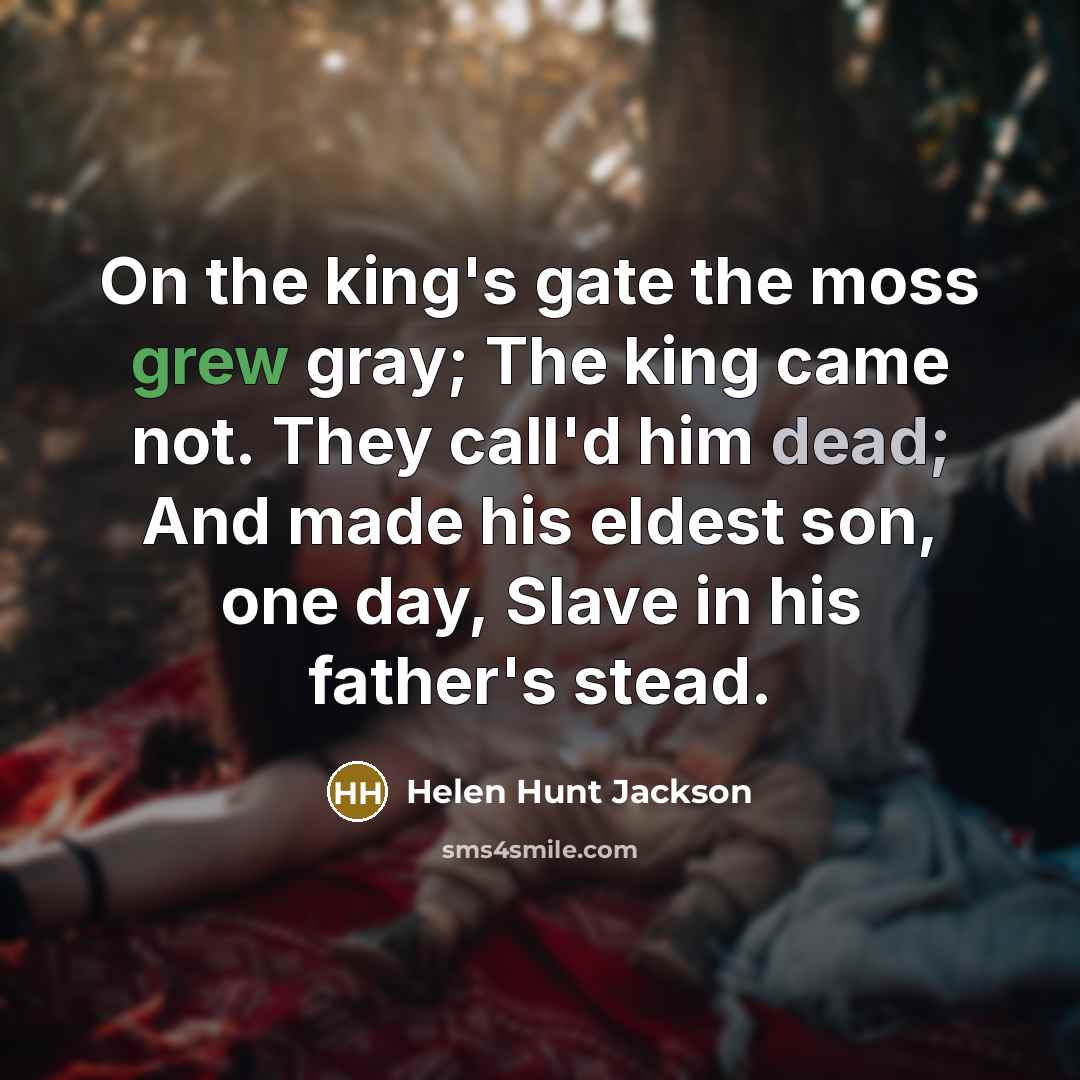 “On the king's gate the moss grew gray; The king came not. They call'd him dead; And made his eldest son, one day, Slave in his father's stead.” quote by Helen Hunt Jackson