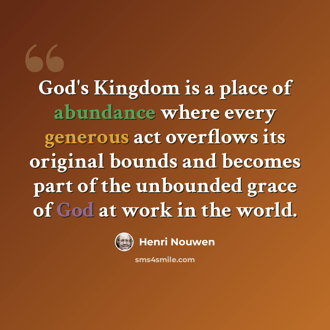 “God's Kingdom is a place of abundance where every generous act overflows its original bounds and becomes part of the unbounded grace of God at work in the world.” quote by Henri Nouwen