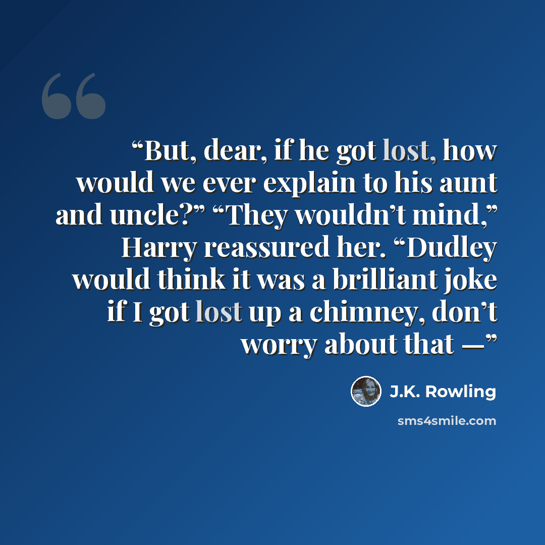 “But, dear, if he got lost, how would we ever explain to his aunt and uncle?” “They wouldn’t mind,” Harry reassured her. “Dudley would think it was a brilliant joke if I got lost up a chimney, don’t worry about that —” quote by J.K. Rowling