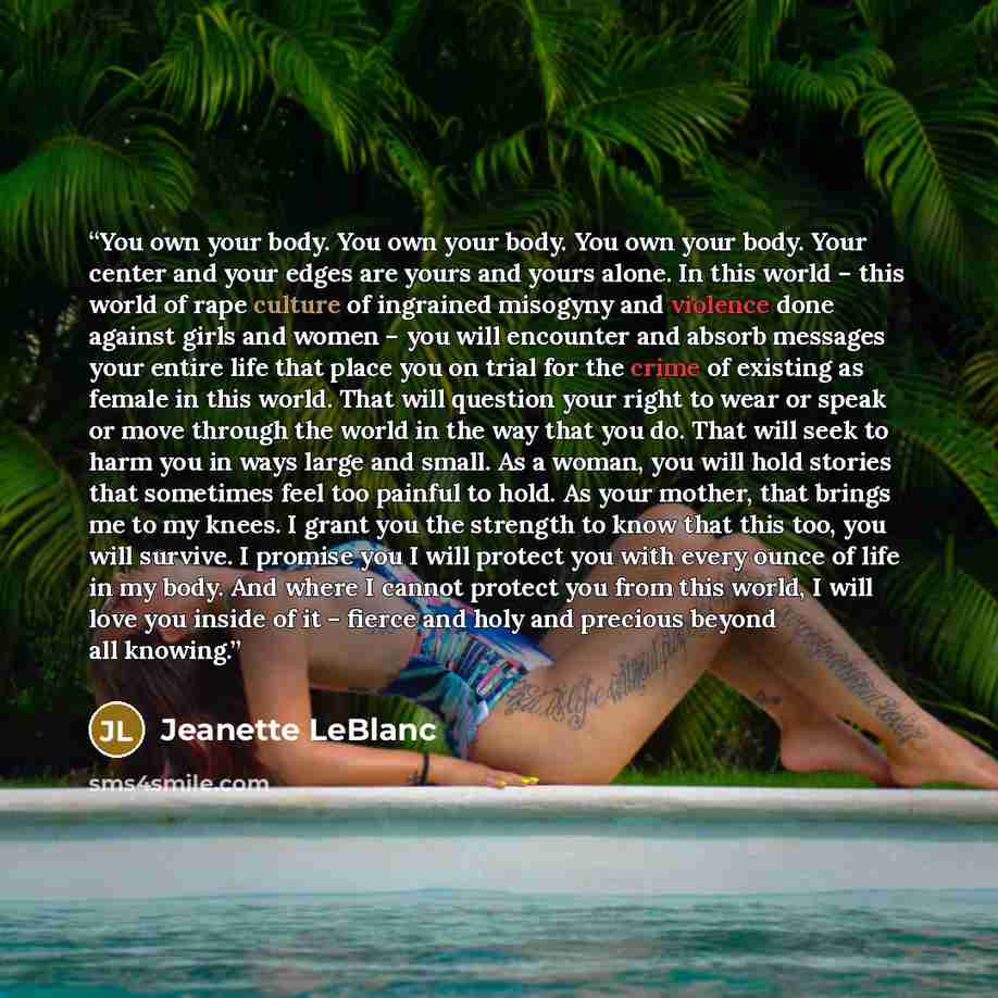“You own your body. You own your body. You own your body. Your center and your edges are yours and yours alone. In this world – this world of rape culture of ingrained misogyny and violence done against girls and women – you will encounter and absorb messages your entire life that place you on…” quote by Jeanette LeBlanc