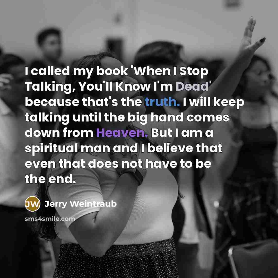 “I called my book 'When I Stop Talking, You'll Know I'm Dead' because that's the truth. I will keep talking until the big hand comes down from Heaven. But I am a spiritual man and I believe that even that does not have to be the end.” quote by Jerry Weintraub