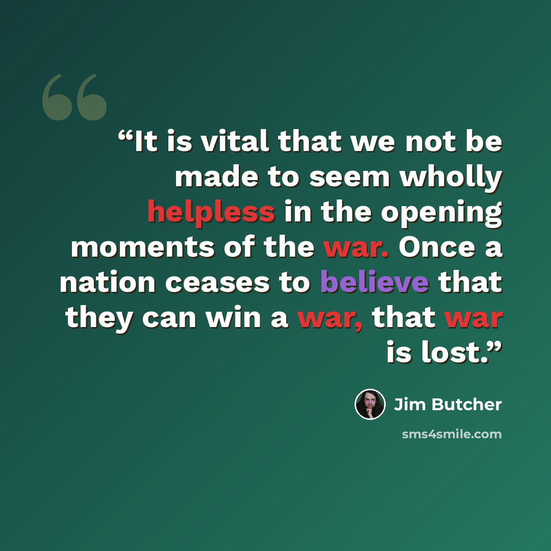 “It is vital that we not be made to seem wholly helpless in the opening moments of the war. Once a nation ceases to believe that they can win a war, that war is lost.” quote by Jim Butcher