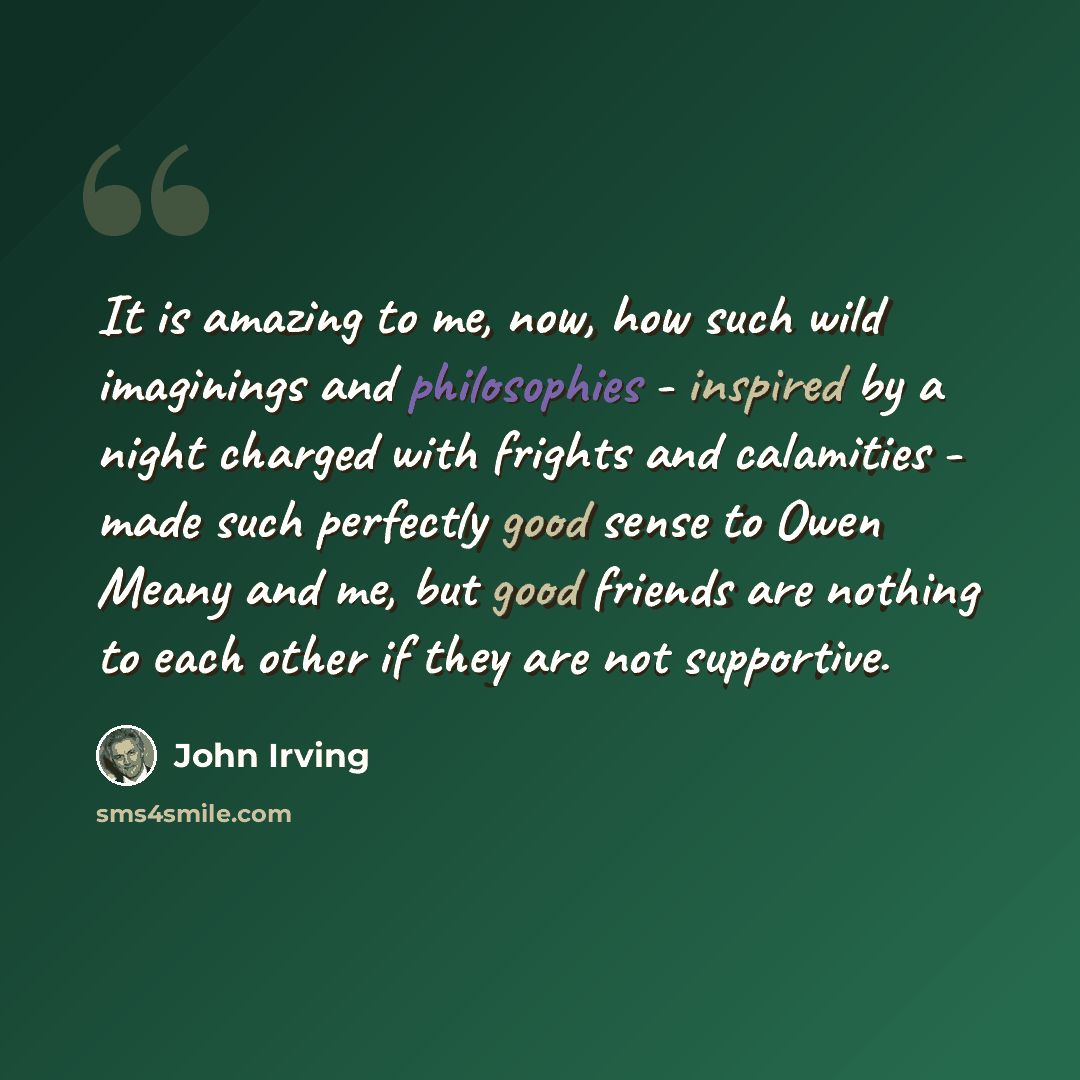 “It is amazing to me, now, how such wild imaginings and philosophies - inspired by a night charged with frights and calamities - made such perfectly good sense to Owen Meany and me, but good friends are nothing to each other if they are not supportive.” quote by John Irving