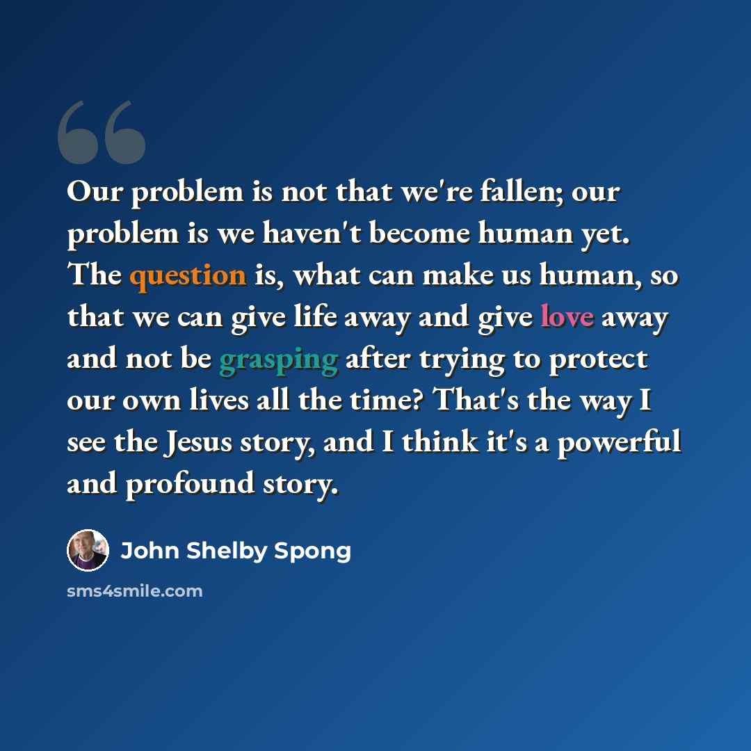 “Our problem is not that we're fallen; our problem is we haven't become human yet. The question is, what can make us human, so that we can give life away and give love away and not be grasping after trying to protect our own lives all the time? That's the way I see the Jesus story, and I think it's…” quote by John Shelby Spong