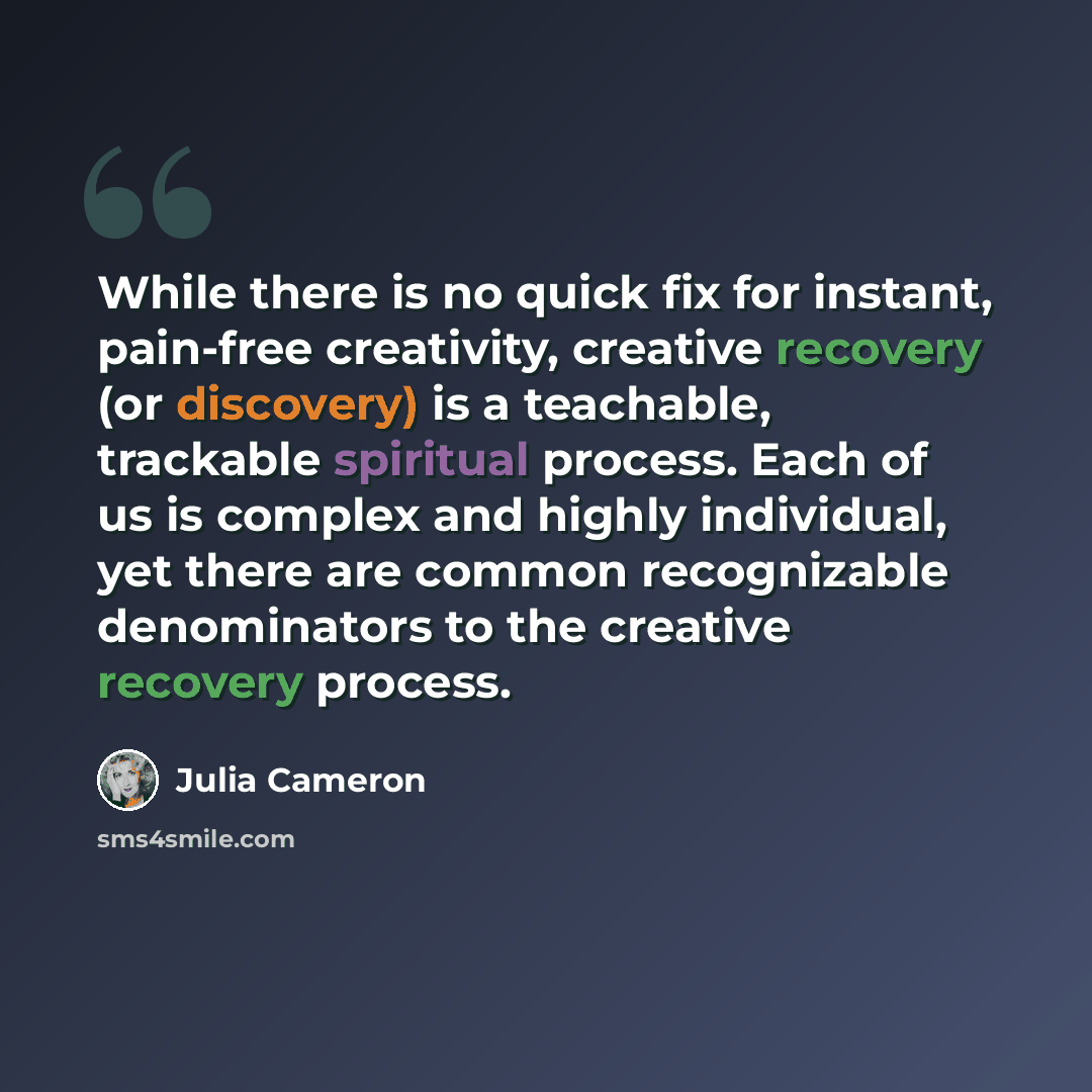 “While there is no quick fix for instant, pain-free creativity, creative recovery (or discovery) is a teachable, trackable spiritual process. Each of us is complex and highly individual, yet there are common recognizable denominators to the creative recovery process.” quote by Julia Cameron