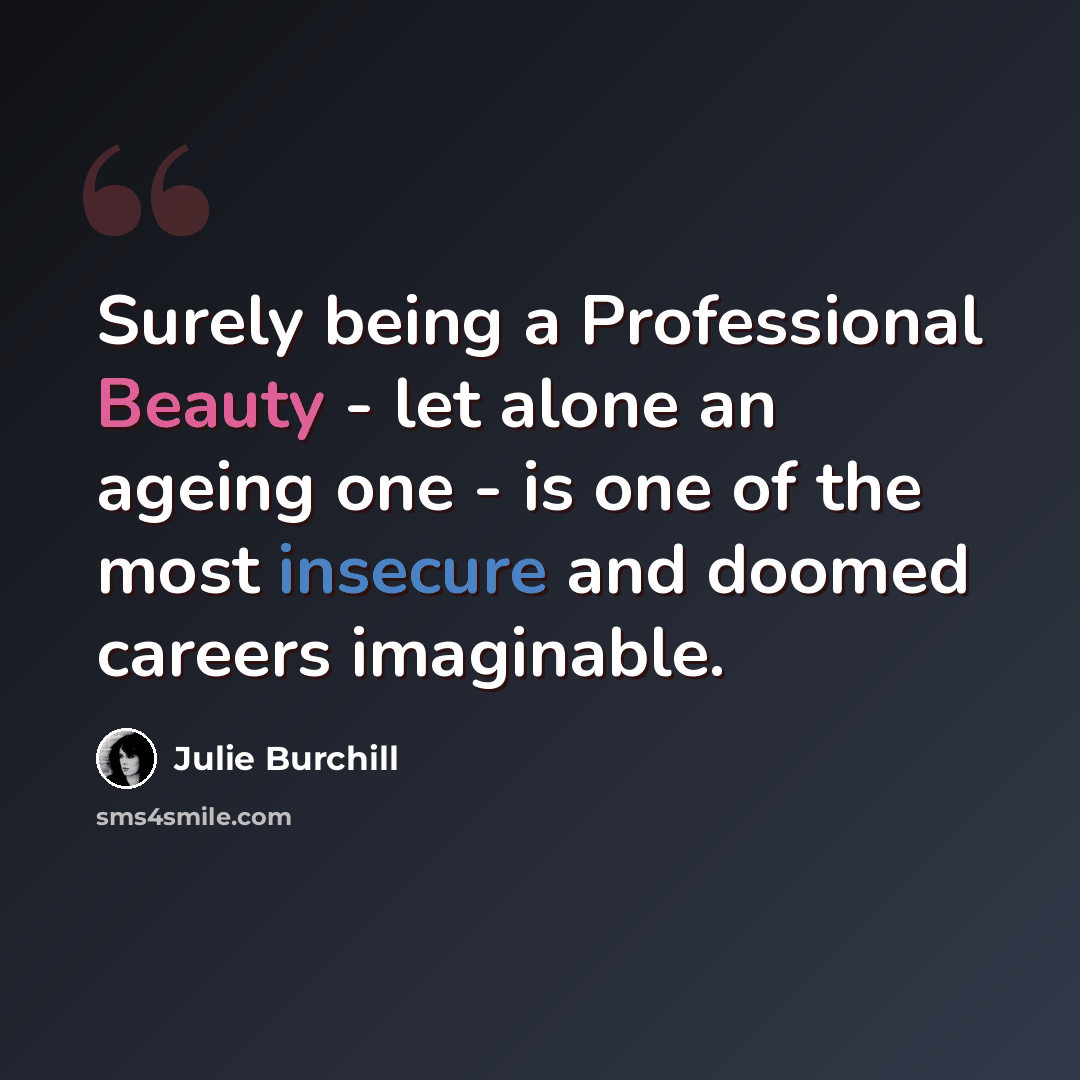 “Surely being a Professional Beauty - let alone an ageing one - is one of the most insecure and doomed careers imaginable.” quote by Julie Burchill