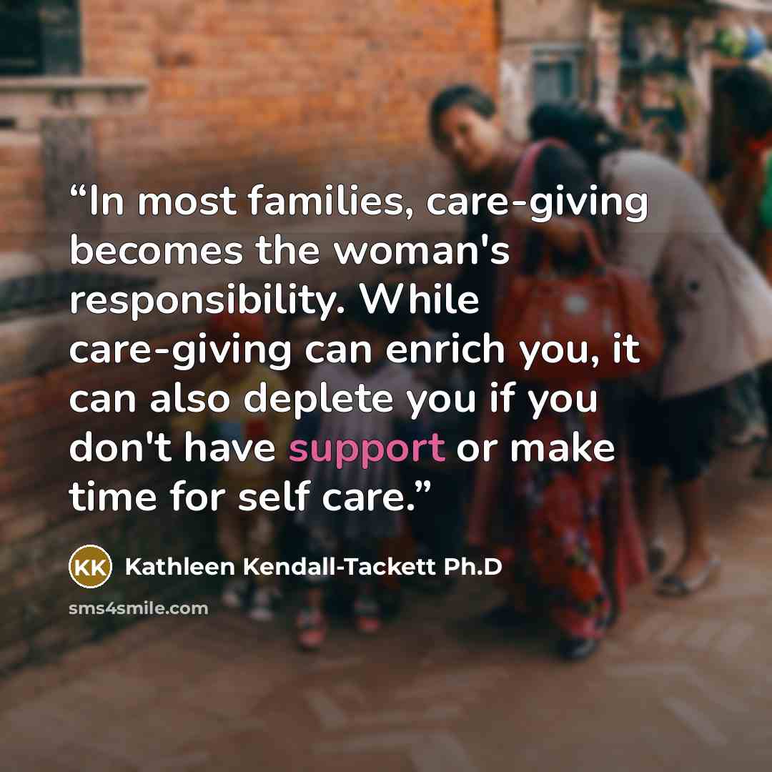 “In most families, care-giving becomes the woman's responsibility. While care-giving can enrich you, it can also deplete you if you don't have support or make time for self care.” quote by Kathleen Kendall-Tackett Ph.D