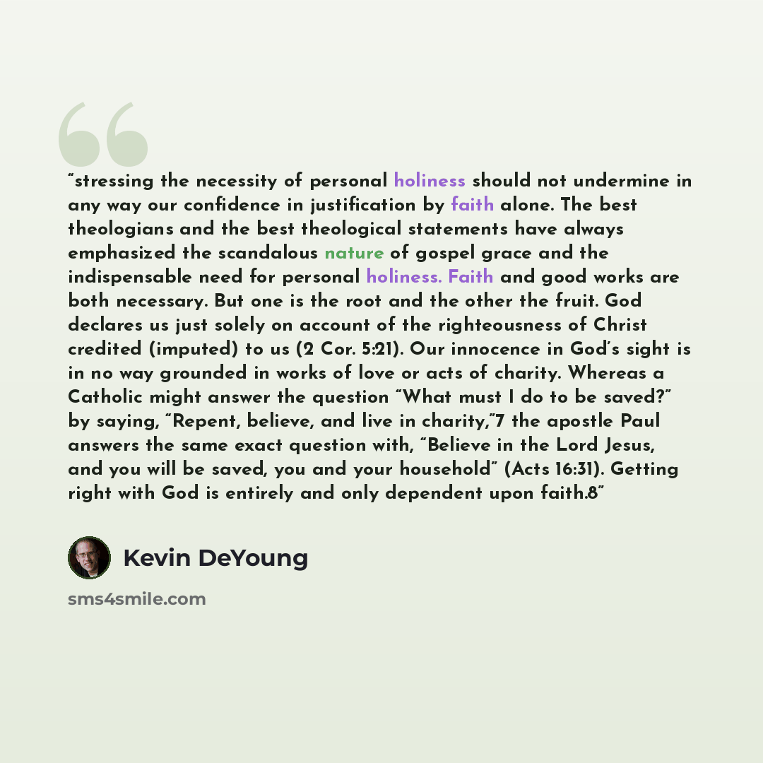 “stressing the necessity of personal holiness should not undermine in any way our confidence in justification by faith alone. The best theologians and the best theological statements have always emphasized the scandalous nature of gospel grace and the indispensable need for personal holiness. Faith…” quote by Kevin DeYoung