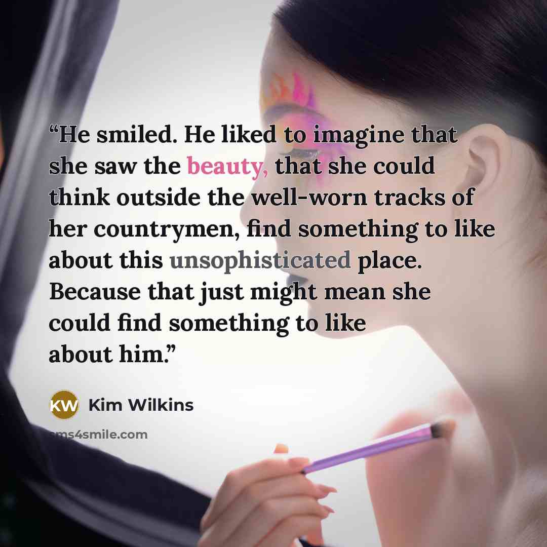 “He smiled. He liked to imagine that she saw the beauty, that she could think outside the well-worn tracks of her countrymen, find something to like about this unsophisticated place. Because that just might mean she could find something to like about him.” quote by Kim Wilkins