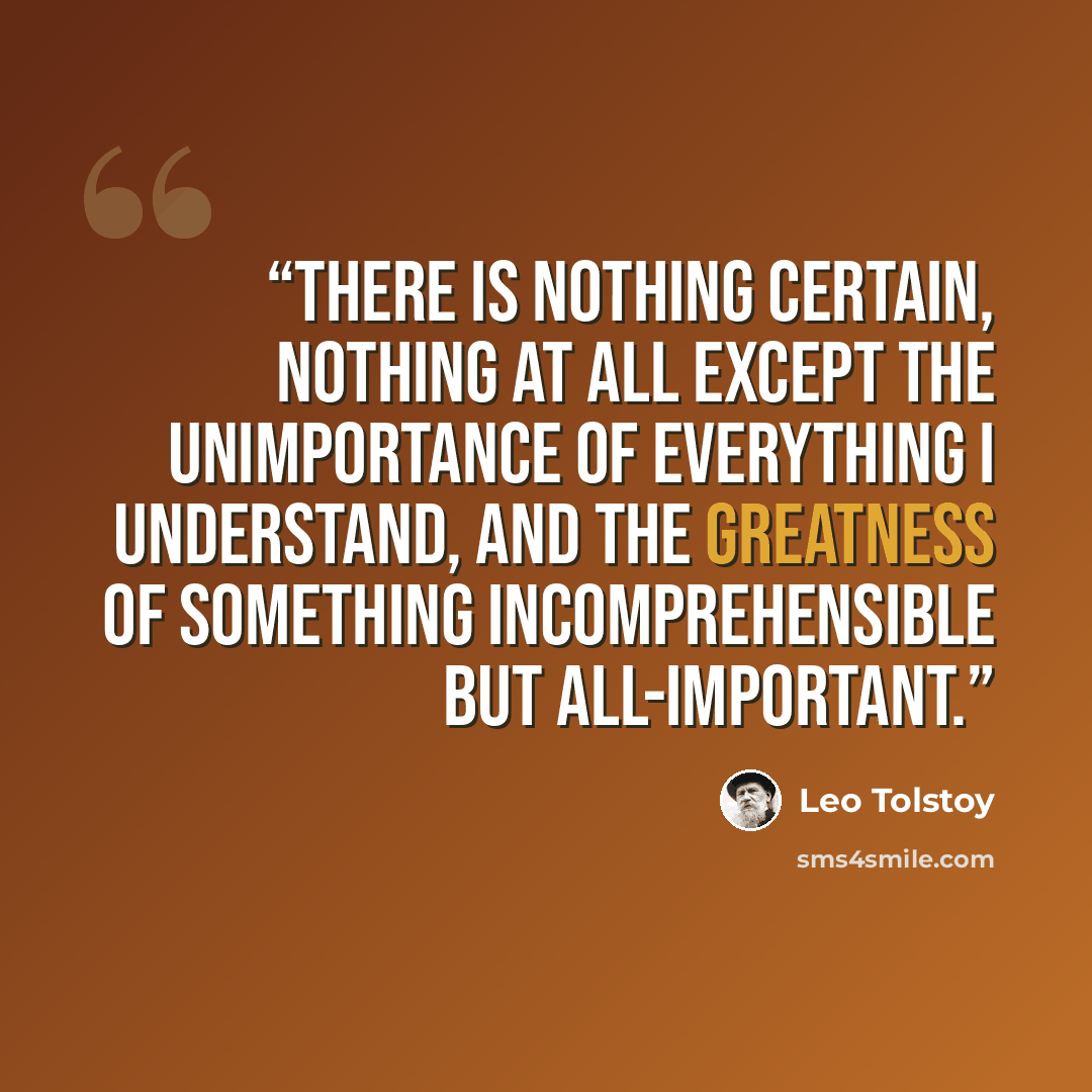 “There is nothing certain, nothing at all except the unimportance of everything I understand, and the greatness of something incomprehensible but all-important.” quote by Leo Tolstoy