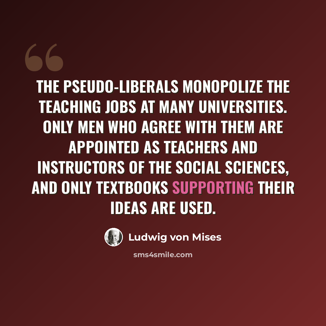 “The Pseudo-liberals monopolize the teaching jobs at many universities. Only men who agree with them are appointed as teachers and instructors of the social sciences, and only textbooks supporting their ideas are used.” quote by Ludwig von Mises