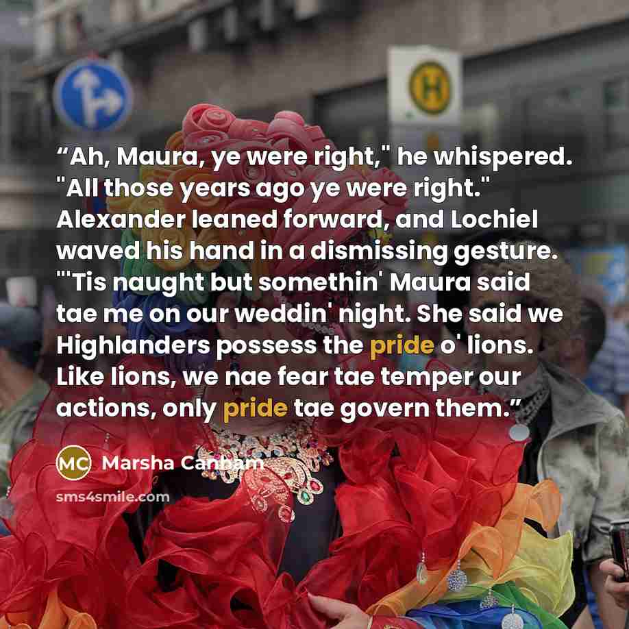 “Ah, Maura, ye were right," he whispered. "All those years ago ye were right." Alexander leaned forward, and Lochiel waved his hand in a dismissing gesture. "'Tis naught but somethin' Maura said tae me on our weddin' night. She said we Highlanders possess the pride o' lions. Like lions, we nae fear…” quote by Marsha Canham