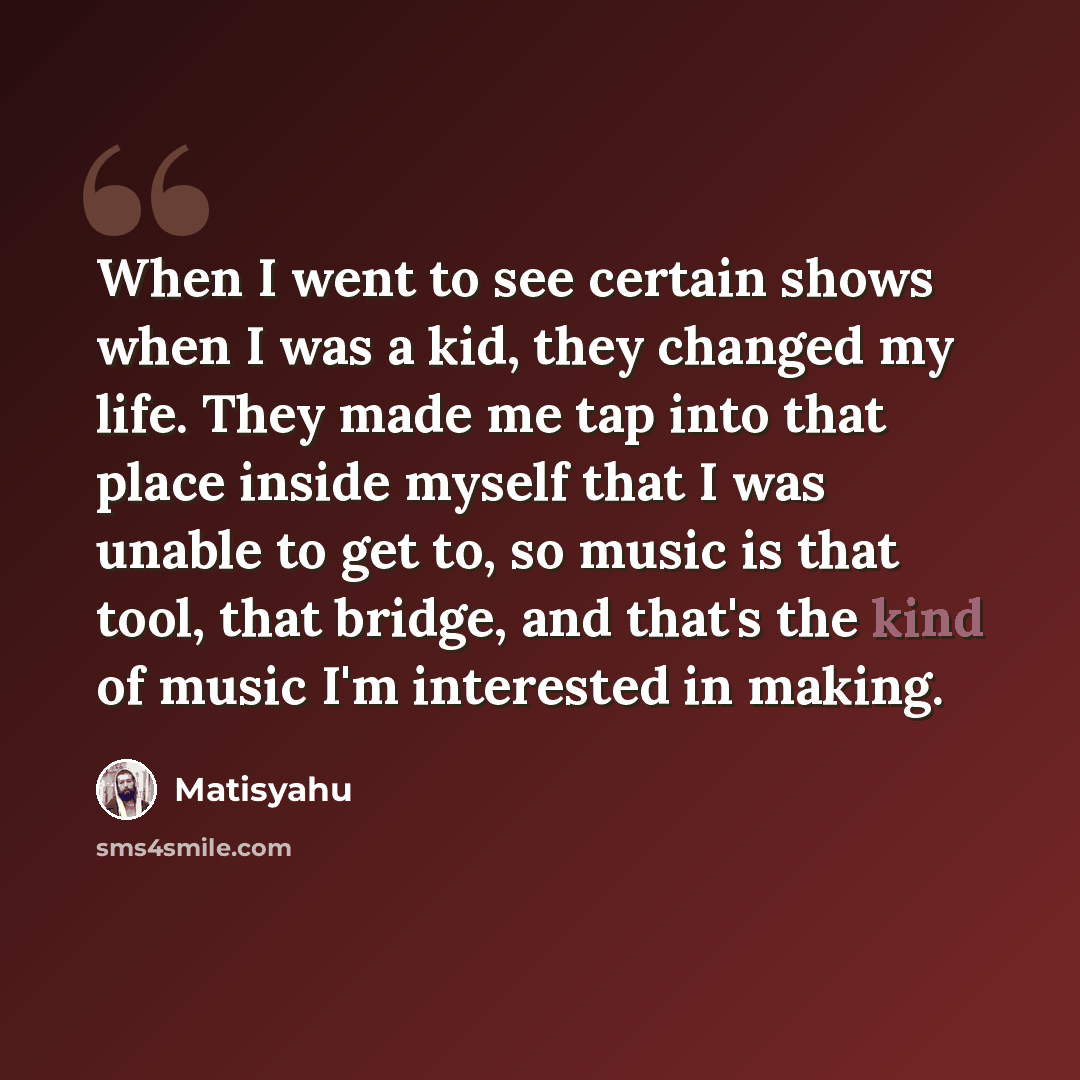 “When I went to see certain shows when I was a kid, they changed my life. They made me tap into that place inside myself that I was unable to get to, so music is that tool, that bridge, and that's the kind of music I'm interested in making.” quote by Matisyahu