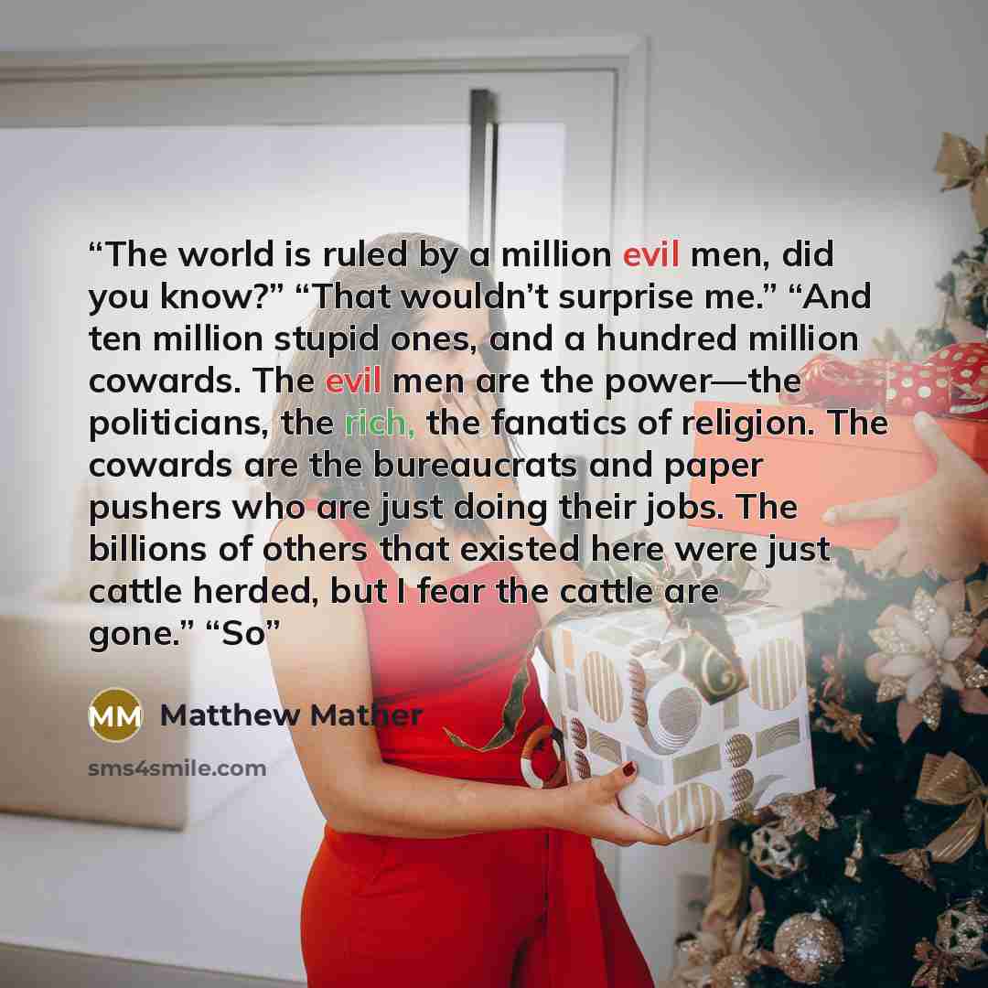 “The world is ruled by a million evil men, did you know?” “That wouldn’t surprise me.” “And ten million stupid ones, and a hundred million cowards. The evil men are the power—the politicians, the rich, the fanatics of religion. The cowards are the bureaucrats and paper pushers who are just doing…” quote by Matthew Mather