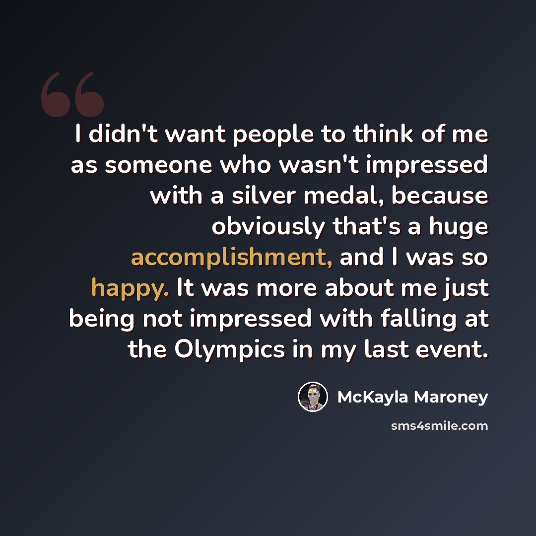 “I didn't want people to think of me as someone who wasn't impressed with a silver medal, because obviously that's a huge accomplishment, and I was so happy. It was more about me just being not impressed with falling at the Olympics in my last event.” quote by McKayla Maroney