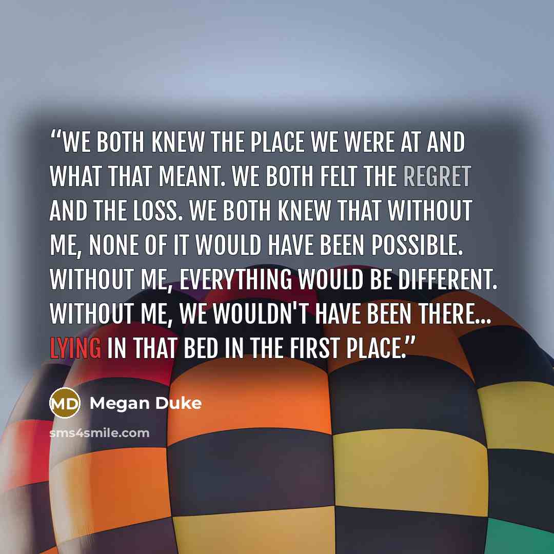 “We both knew the place we were at and what that meant. We both felt the regret and the loss. We both knew that without me, none of it would have been possible. Without me, everything would be different. Without me, we wouldn't have been there... lying in that bed in the first place.” quote by Megan Duke